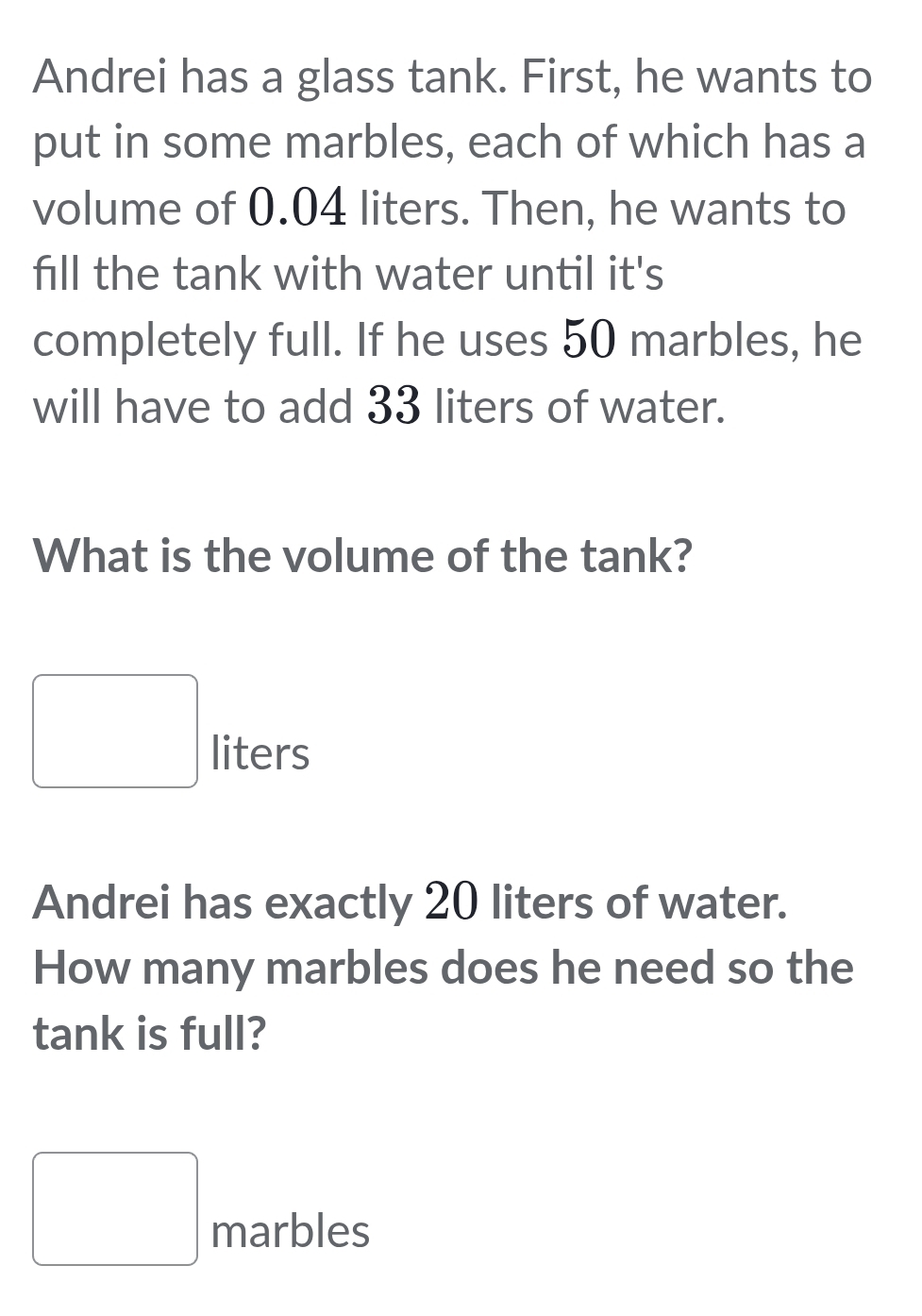 Andrei has a glass tank. First, he wants to 
put in some marbles, each of which has a 
volume of 0.04 liters. Then, he wants to 
fill the tank with water until it's 
completely full. If he uses 50 marbles, he 
will have to add 33 liters of water. 
What is the volume of the tank?
□ liters
Andrei has exactly 20 liters of water. 
How many marbles does he need so the 
tank is full? 
□ 
□ marbles