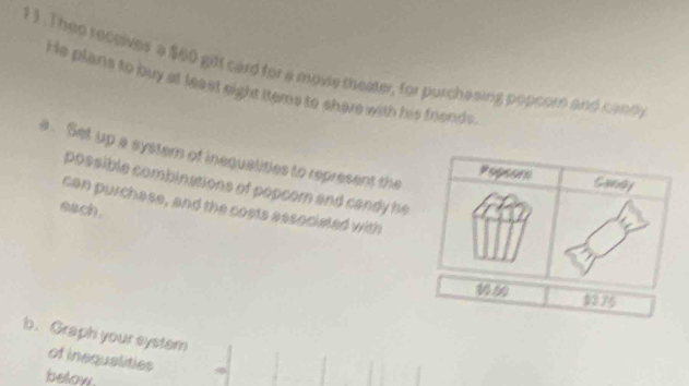 1 1 .Thep receives a $60 gift card for a move theater, for purchasing popcom and candy 
He plans to buy at least eight items to shere with his friends. 
a . Set up a system of inequalities to represent the 
Popsor Candy 
possible combinations of popcom and candy he 
can purchase, and the costs associeled with 
aach.
00.00 1376
b. Graph your system 
of inequalities 
below.