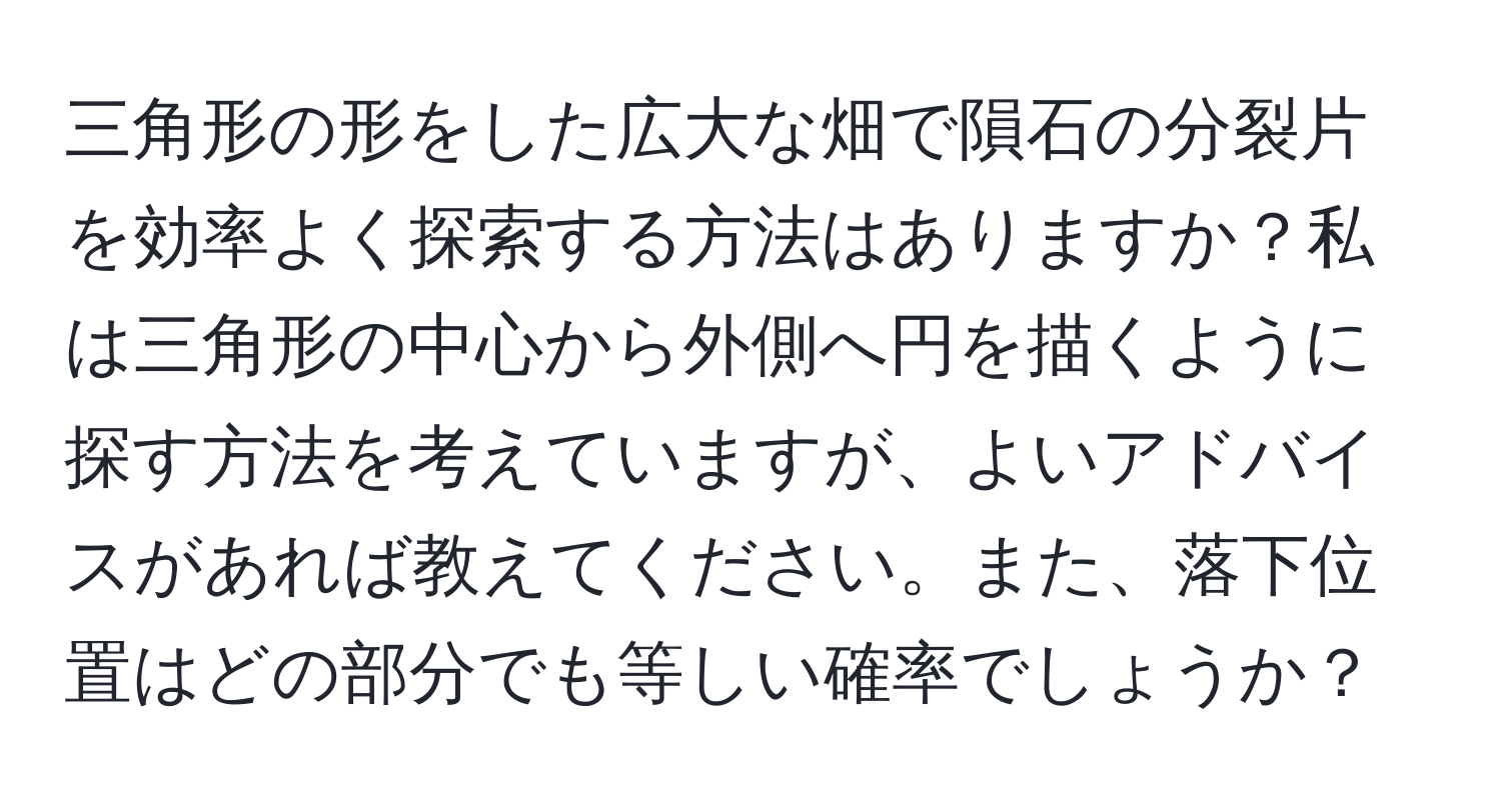 三角形の形をした広大な畑で隕石の分裂片を効率よく探索する方法はありますか？私は三角形の中心から外側へ円を描くように探す方法を考えていますが、よいアドバイスがあれば教えてください。また、落下位置はどの部分でも等しい確率でしょうか？