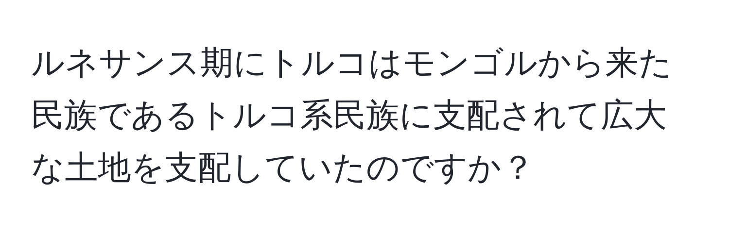 ルネサンス期にトルコはモンゴルから来た民族であるトルコ系民族に支配されて広大な土地を支配していたのですか？