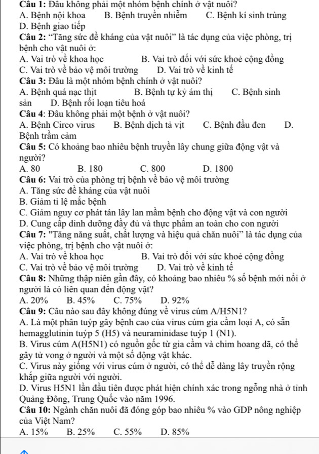 Đâu không phải một nhóm bệnh chính ở vật nuôi?
A. Bệnh nội khoa B. Bệnh truyền nhiễm C. Bệnh kí sinh trùng
D. Bệnh giao tiếp
Câu 2: “Tăng sức đề kháng của vật nuôi” là tác dụng của việc phòng, trị
bệnh cho vật nuôi ở:
A. Vai trò về khoa học B. Vai trò đổi với sức khoẻ cộng đồng
C. Vai trò về bảo vệ môi trường D. Vai trò về kinh tế
Câu 3: Đâu là một nhóm bệnh chính ở vật nuôi?
A. Bệnh quá nạc thịt B. Bệnh tự kỷ ám thị C. Bệnh sinh
sản D. Bệnh rối loạn tiêu hoá
Câu 4: Đâu không phải một bệnh ở vật nuôi?
A. Bệnh Circo virus B. Bệnh dịch tả vịt C. Bệnh đầu đen D.
Bệnh trầm cảm
Câu 5: Có khoảng bao nhiêu bệnh truyền lây chung giữa động vật và
người?
A. 80 B. 180 C. 800 D. 1800
Câu 6: Vai trò của phòng trị bệnh về bảo vệ môi trường
A. Tăng sức đề kháng của vật nuôi
B. Giảm tỉ lệ mắc bệnh
C. Giảm nguy cơ phát tán lây lan mầm bệnh cho động vật và con người
D. Cung cấp dinh dưỡng đầy đủ và thực phẩm an toàn cho con người
Câu 7: "Tăng năng suất, chất lượng và hiệu quả chăn nuôi” là tác dụng của
việc phòng, trị bệnh cho vật nuôi ở:
A. Vai trò về khoa học B. Vai trò đối với sức khoẻ cộng đồng
C. Vai trò về bảo vệ môi trường D. Vai trò về kinh tế
Câu 8: Những thập niên gần đây, có khoảng bao nhiêu % số bệnh mới nổi ở
người là có liên quan đến động vật?
A. 20% B. 45% C. 75% D. 92%
Câu 9: Câu nào sau đây không đúng về virus cúm A/H5N1?
A. Là một phân tuýp gây bệnh cao của virus cúm gia cầm loại A, có sẵn
hemagglutinin tuýp 5 (H5) và neuraminidase tuýp 1 (N1).
B. Virus cúm A(H5N1) có nguồn gốc từ gia cầm và chim hoang dã, có thể
gây tử vong ở người và một số động vật khác.
C. Virus này giống với virus cúm ở người, có thể dễ dàng lây truyền rộng
khắp giữa người với người.
D. Virus H5N1 lần đầu tiên được phát hiện chính xác trong ngỗng nhà ở tinh
Quảng Đông, Trung Quốc vào năm 1996.
Câu 10: Ngành chăn nuôi đã đóng góp bao nhiêu % vào GDP nông nghiệp
của Việt Nam?
A. 15% B. 25% C. 55% D. 85%