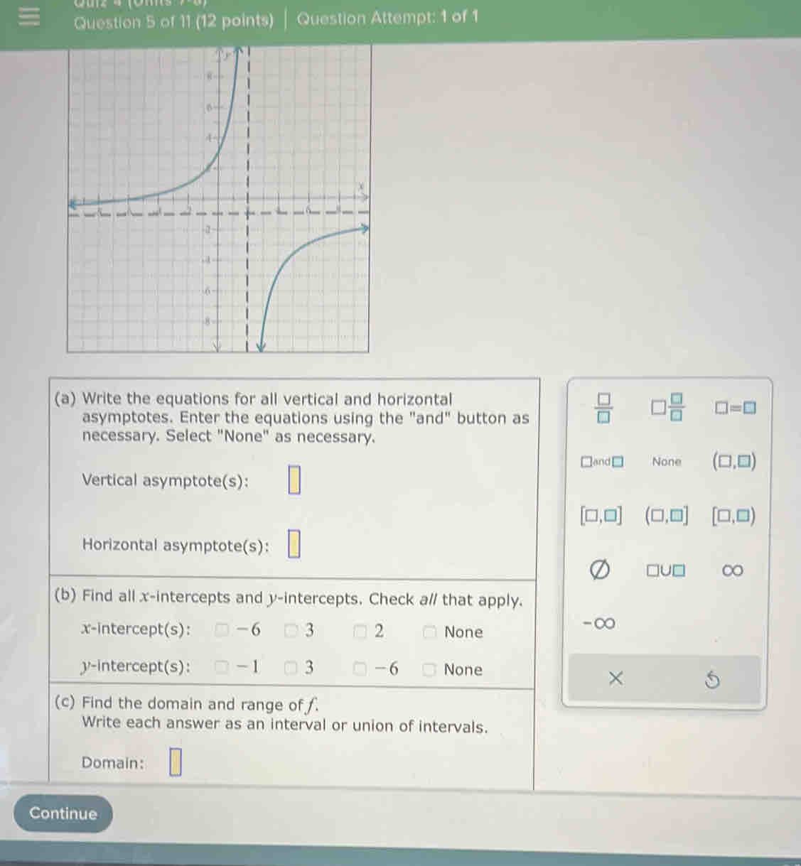 Question Attempt: 1 of 1
(a) Write the equations for all vertical and horizontal
asymptotes. Enter the equations using the "and" button as  □ /□   □  □ /□   □ =□
necessary. Select "None" as necessary.
□ and□ None (□ ,□ )
Vertical asymptote(s):
[□ ,□ ] (□ ,□ ] [□ ,□ )
Horizontal asymptote(s):
□ U□ ∞
(b) Find all x-intercepts and y-intercepts. Check a// that apply.
x-intercept(s): -6 3 2 None
-∞
y-intercept(s): - 1 3 -6 None
×
(c) Find the domain and range of .
Write each answer as an interval or union of intervals.
Domain:
Continue