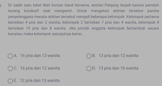  Di salah satu loket tiket konser band ternama, antrian Panjang terjadi karena pembeli
kurang kondusif saat mengantri. Untuk mengatasi antrian tersebut panitia
penyelenggara menata antrian tersebut menjadi beberapa kelompok. Kelompok pertama
berisikan 4 pria dan 2 wanita, kelompok 2 berisikan 7 pria dan 4 wanita, kelompok 4
berisikan 10 pria dan 8 wanita. Jika jumlah anggota kelompok bertambah secara
konstan, maka kelompok selanjutnya berisi...
A. 16 pria dan 13 wanita B. 13 pria dan 12 wanita
C. 16 pria dan 12 wanita D. 13 pria dan 16 wanita
E. 12 pria dan 13 wanita