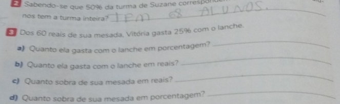 Sabendo-se que 50% da turma de Suzane corresporo 
nos tem a turma inteira? 
_ 
_ 
Dos 60 reais de sua mesada, Vitória gasta 25% com o lanche. 
#) Quanto ela gasta com o lanche em porcentagem? 
b) Quanto ela gasta com o lanche em reais? 
_ 
c) Quanto sobra de sua mesada em reais? 
_ 
d) Quanto sobra de sua mesada em porcentagem? 
_