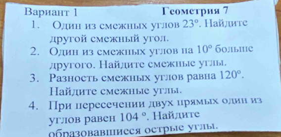 Вариант 1 Γеометрия 7 
1. Один из смежных углов 23°. Найдите 
другой смежный угол. 
2. Один из смежных углов на 10° б0лiыiiе 
другoго. Найдите смежные углы. 
3. Разность смежных углов равна 120°. 
Hайдите смежные углы. 
4. При пересечении двух црямьх олин из 
углiов равен 104°. Найдите 
ΟбразовавΙиеся оетрые углы.