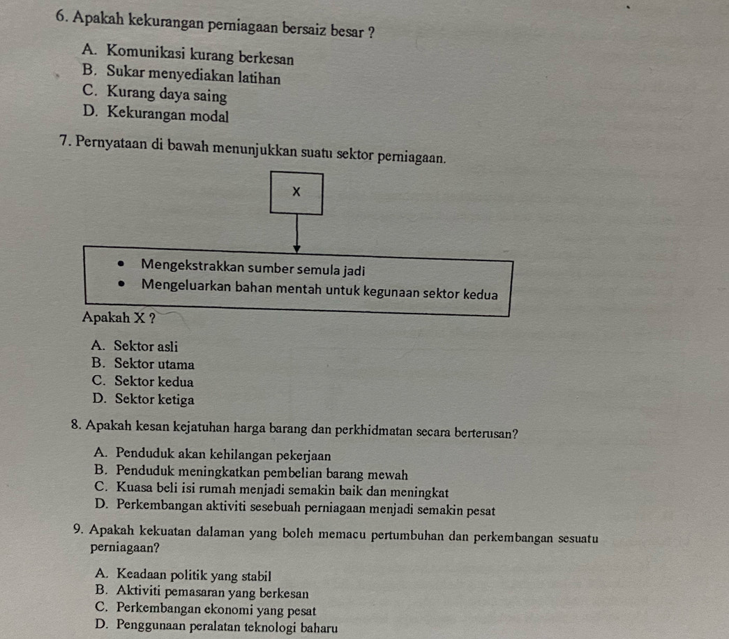 Apakah kekurangan perniagaan bersaiz besar ?
A. Komunikasi kurang berkesan
B. Sukar menyediakan latihan
C. Kurang daya saing
D. Kekurangan modal
7. Pernyataan di bawah menunjukkan suatu sektor perniagaan.
Mengekstrakkan sumber semula jadi
Mengeluarkan bahan mentah untuk kegunaan sektor kedua
Apakah X ?
A. Sektor asli
B. Sektor utama
C. Sektor kedua
D. Sektor ketiga
8. Apakah kesan kejatuhan harga barang dan perkhidmatan secara berterusan?
A. Penduduk akan kehilangan pekerjaan
B. Penduduk meningkatkan pembelian barang mewah
C. Kuasa beli isi rumah menjadi semakin baik dan meningkat
D. Perkembangan aktiviti sesebuah perniagaan menjadi semakin pesat
9. Apakah kekuatan dalaman yang boleh memacu pertumbuhan dan perkembangan sesuatu
perniagaan?
A. Keadaan politik yang stabil
B. Aktiviti pemasaran yang berkesan
C. Perkembangan ekonomi yang pesat
D. Penggunaan peralatan teknologi baharu