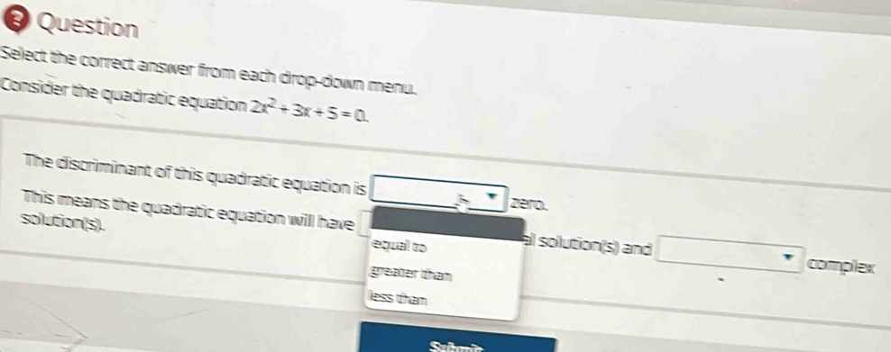 Question
Select the correct answer from each drop-down menu.
Consider the quadratic equation 2x^2+3x+5=0. 
The discriminant of this quadratic equation is zero.
This means the quadratic equation will have al solution(s) and
solution(s).
equal to complex
greater than
less than