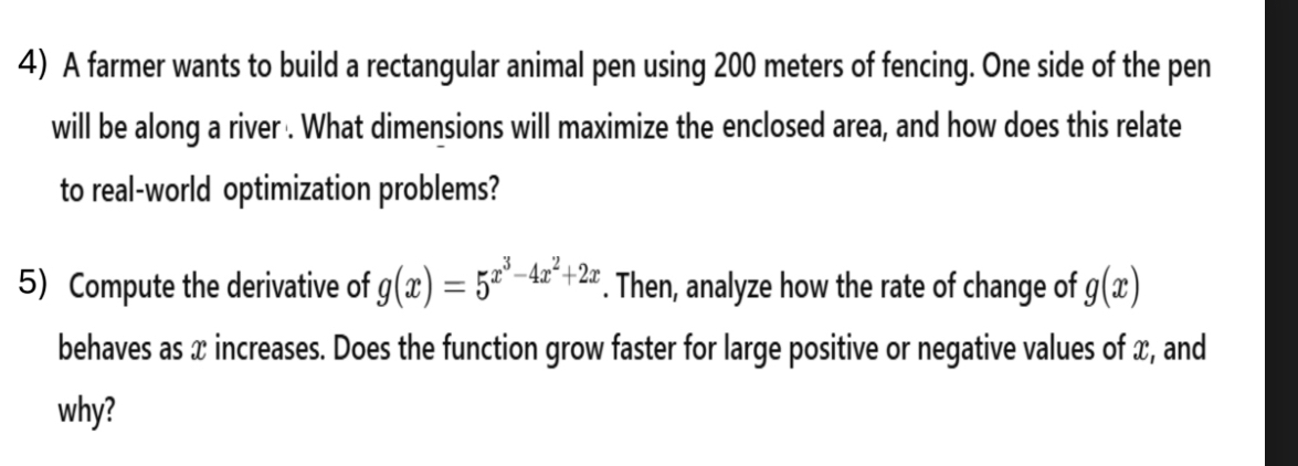 A farmer wants to build a rectangular animal pen using 200 meters of fencing. One side of the pen 
will be along a river . What dimensions will maximize the enclosed area, and how does this relate 
to real-world optimization problems? 
5) Compute the derivative of g(x)=5^(x^3)-4x^2+2x. Then, analyze how the rate of change of g(x)
behaves as x increases. Does the function grow faster for large positive or negative values of x, and 
why?