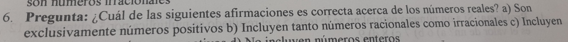 son numeros irraciónales
6. Pregunta: ¿Cuál de las siguientes afirmaciones es correcta acerca de los números reales? a) Son
exclusivamente números positivos b) Incluyen tanto números racionales como irracionales c) Incluyen
c luven números enteros