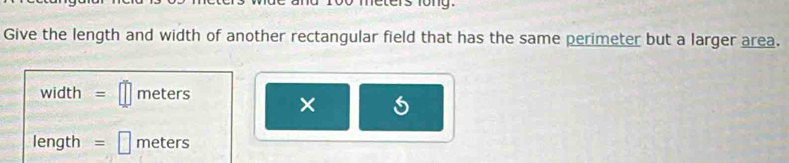 too meters fong. 
Give the length and width of another rectangular field that has the same perimeter but a larger area.
width = meters
× 6
length = meters