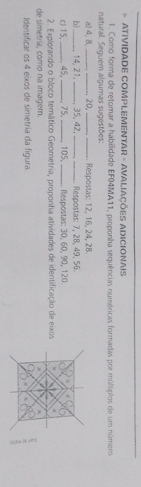 ATIVIDADE COMPLEMENTAR - AVALIAÇÕES ADICIONAIS 
1. Como forma de retomar a habilidade EF04MA11, proponha sequências numéricas formadas por múltiplos de um número 
natural. Seguem algumas sugestões: 
a) 4, 8,_ _, 20, _- ,_ . Respostas: 12, 16, 24, 28. 
b)_ , 14, 21,_ , 35, 42, __. Respostas: 7, 28, 49, 56. 
c) 15,_ , 45, _, 75,_ , 105, _Respostas: 30, 60, 90, 120. 
M 
2. Explorando o bloco temático Geometria, proponha atividades de identificação de eixos 
de simetria, como na imagem. 
Identificar os 4 eixos de simetria da figura. 
C