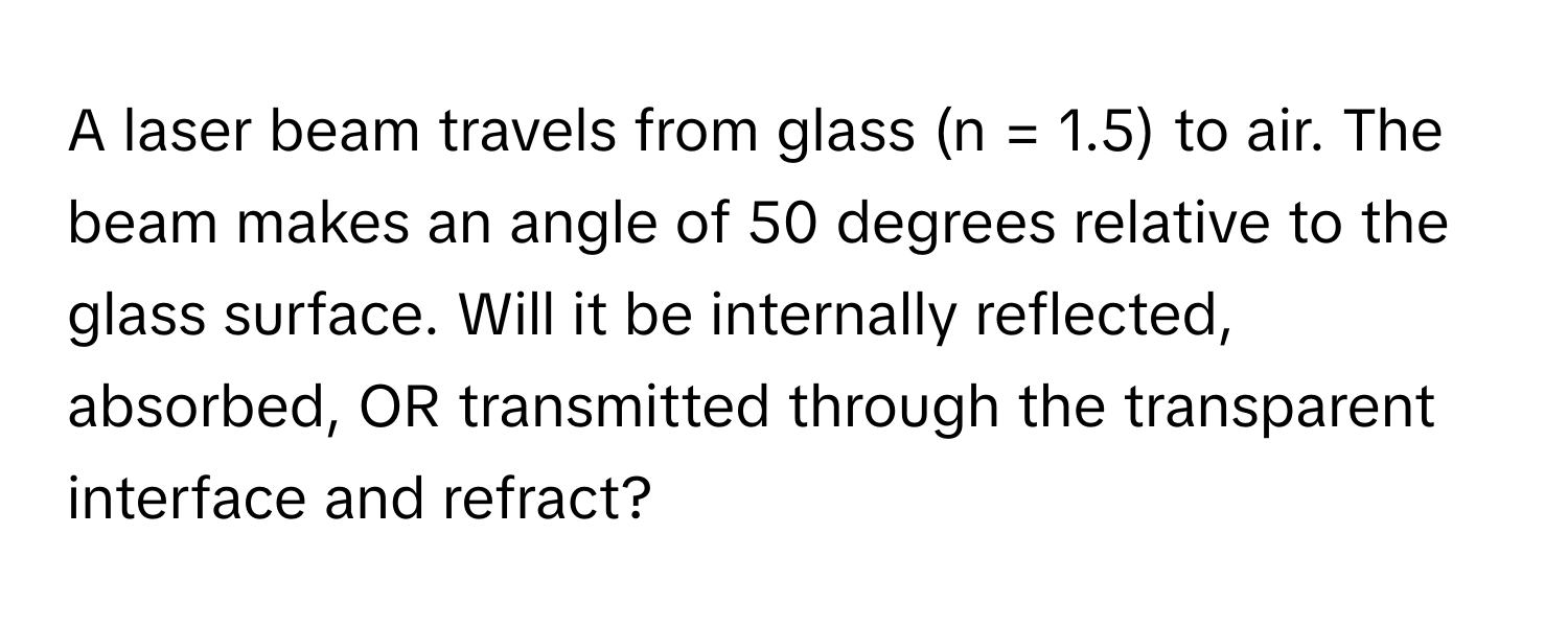 A laser beam travels from glass (n = 1.5) to air. The beam makes an angle of 50 degrees relative to the glass surface. Will it be internally reflected, absorbed, OR transmitted through the transparent interface and refract?