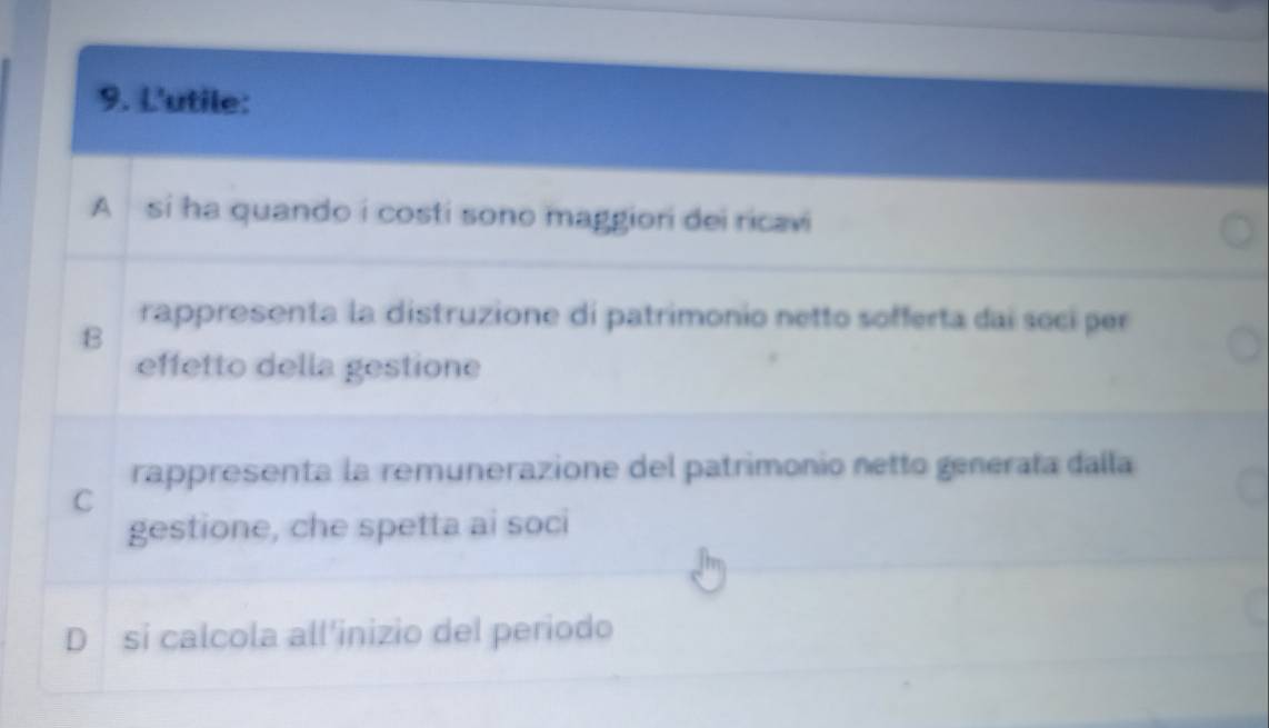 L'utile:
A si ha quando i costi sono maggiori dei ricavi
rappresenta la distruzione di patrimonio netto sofferta dai socí per
B
effetto della gestione
rappresenta la remunerazione del patrimonio netto generata dalla
C
gestione, che spetta ai soci
D si calcola all'inizio del periodo