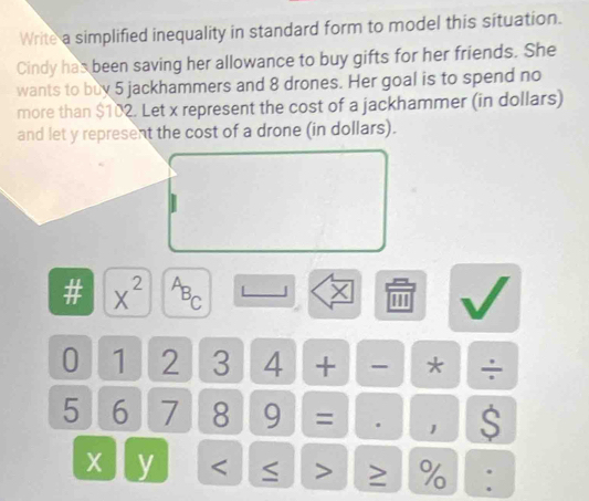 Write a simplified inequality in standard form to model this situation. 
Cindy has been saving her allowance to buy gifts for her friends. She 
wants to buy 5 jackhammers and 8 drones. Her goal is to spend no 
more than $102. Let x represent the cost of a jackhammer (in dollars) 
and let y represent the cost of a drone (in dollars). 
# x^(2^AB_C)
X
0 1 2 3 4 + - * ÷
5 6 7 8 9 = 1 S
X y < > ≥ % :