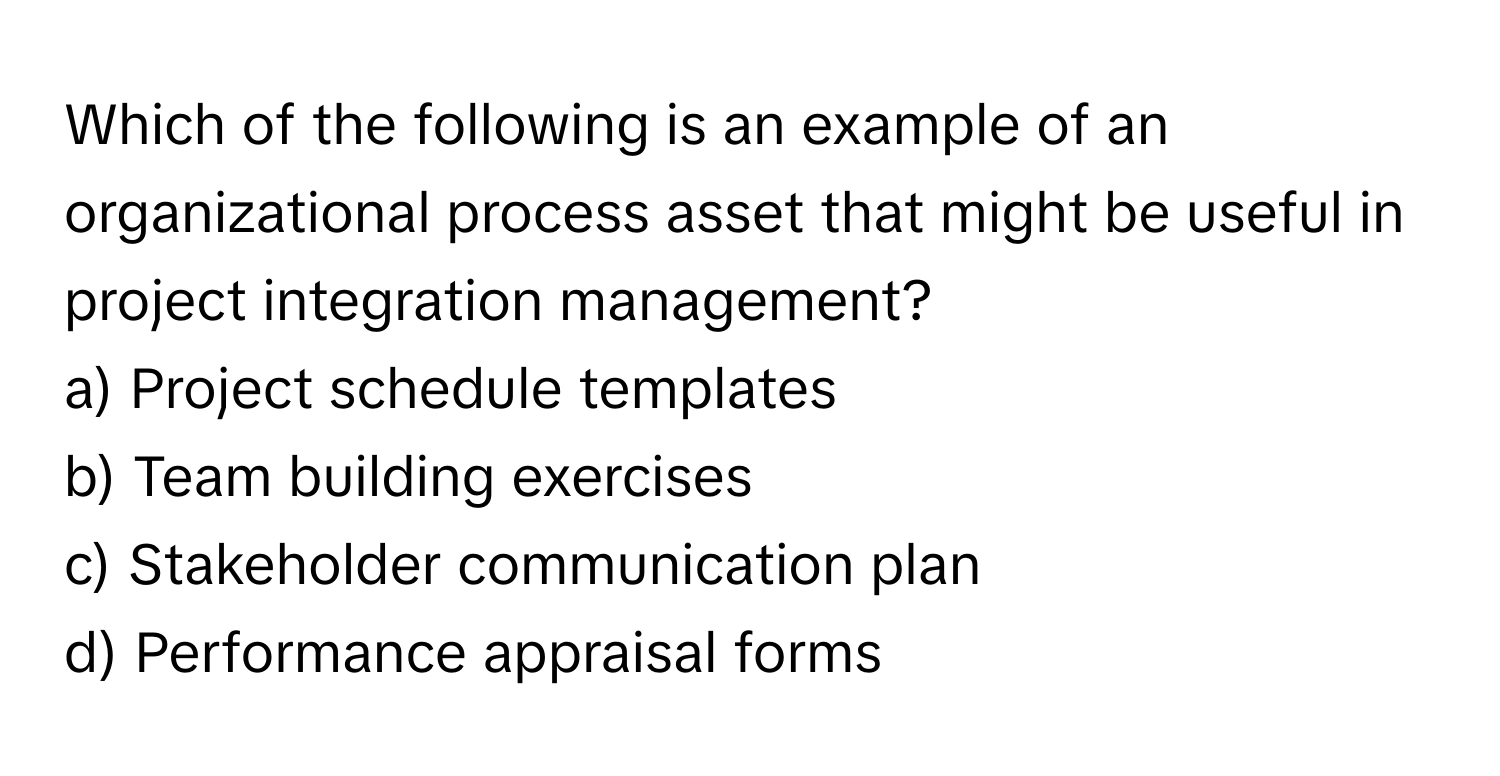 Which of the following is an example of an organizational process asset that might be useful in project integration management?

a) Project schedule templates
b) Team building exercises
c) Stakeholder communication plan
d) Performance appraisal forms