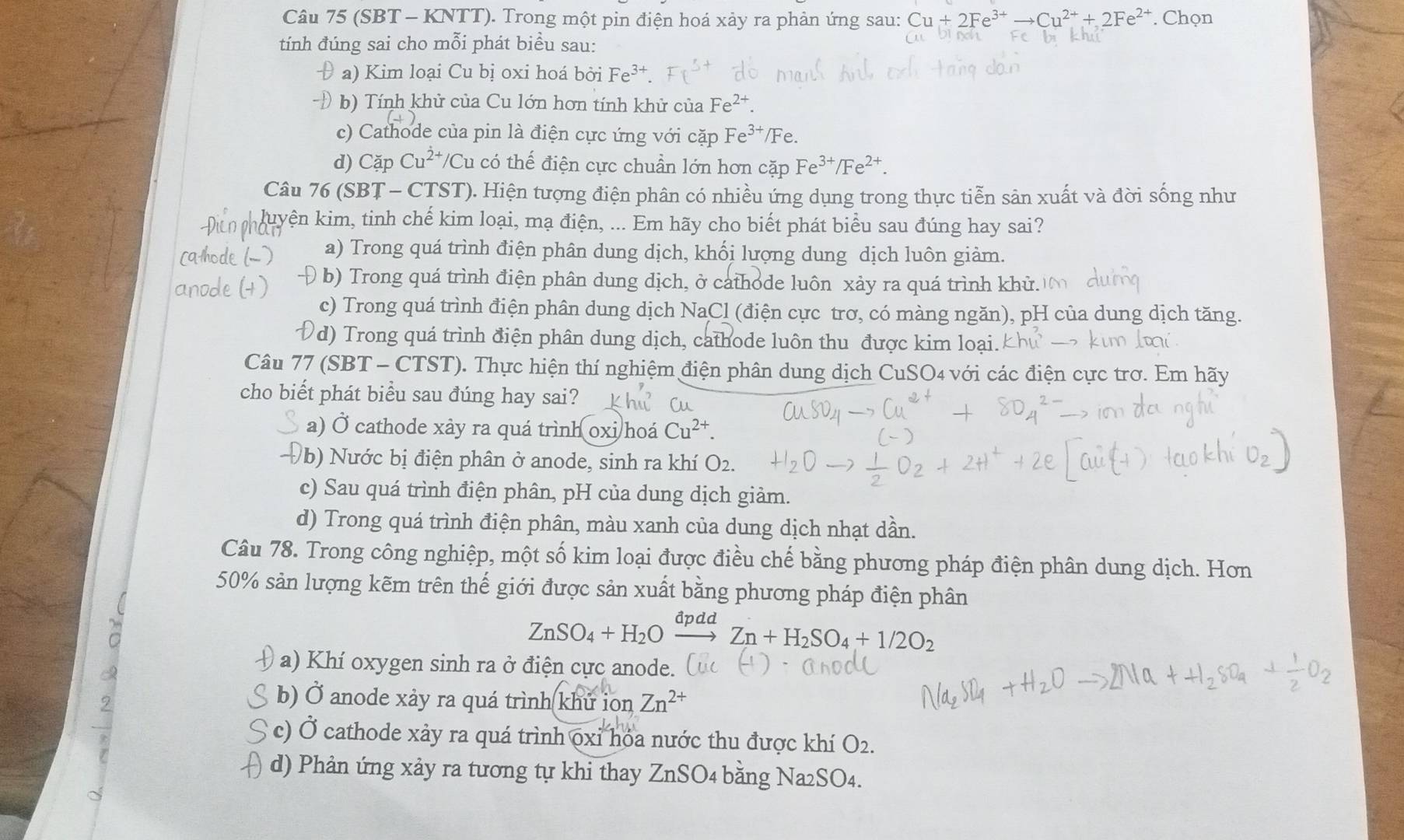 (SBT - KNTT). Trong một pin điện hoá xảy ra phản ứng sau: Cu+2Fe^(3+)to Cu^(2+)+2Fe^(2+). Chọn
tính đúng sai cho mỗi phát biểu sau:
a) Kim loại Cu bị oxi hoá bởi Fe^(3+).
b) Tính khử của Cu lớn hơn tính khử của Fe^(2+).
c) Cathode của pin là điện cực ứng với cặp Fe^(3+) /Fe.
d) Cặp Cu^(dot 2+)/ h có thế điện cực chuẩn lớn hơn cặp Fe^(3+)/Fe^(2+).
Câu 76 (SBȚ - CTST). Hiện tượng điện phân có nhiều ứng dụng trong thực tiễn sản xuất và đời sống như
luyện kim, tinh chế kim loại, mạ điện, ... Em hãy cho biết phát biểu sau đúng hay sai?
a) Trong quá trình điện phân dung dịch, khối lượng dung dịch luôn giảm.
( b)  Trong quá trình điện phân dung dịch, ở cathode luôn xảy ra quá trình khử.
c) Trong quá trình điện phân dung dịch NaCl (điện cực trơ, có màng ngăn), pH của dung dịch tăng.
(d) Trong quá trình điện phân dung dịch, cathode luôn thu được kim loại. kh_1
Câu 77 (SBT - CTST). Thực hiện thí nghiệm điện phân dung dịch CuSO4 với các điện cực trơ. Em hãy
cho biết phát biểu sau đúng hay sai?
a) Ở cathode xảy ra quá trình oxi hoá Cu^(2+).
( b) Nước bị điện phân ở anode, sinh ra khí O2.
c) Sau quá trình điện phân, pH của dung dịch giảm.
d) Trong quá trình điện phân, màu xanh của dung dịch nhạt dần.
Câu 78. Trong công nghiệp, một số kim loại được điều chế bằng phương pháp điện phân dung dịch. Hơn
50% sản lượng kẽm trên thế giới được sản xuất bằng phương pháp điện phân
ZnSO_4+H_2O _ dpa xrightarrow ZZn+H_2SO_4+1/2O_2
a) Khí oxygen sinh ra ở điện cực anode.
b) Ở anode xảy ra quá trình khứ ion Zn^(2+)
Ởc) Ở cathode xảy ra quá trình oxi hóa nước thu được khí O2
d) Phản ứng xảy ra tương tự khi thay ZnSO4 bằng Na2SO4.