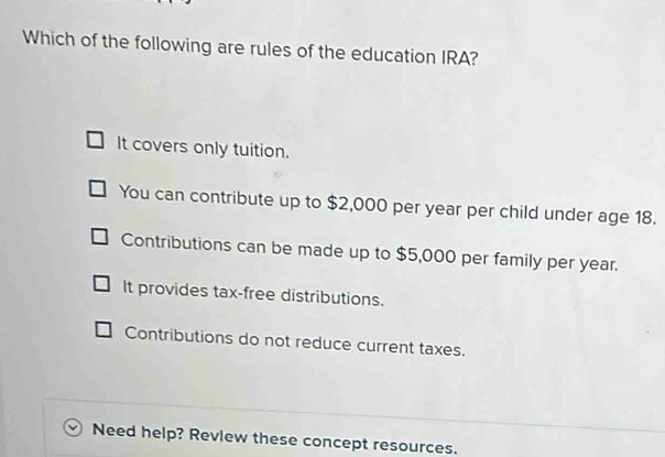 Which of the following are rules of the education IRA?
It covers only tuition.
You can contribute up to $2,000 per year per child under age 18.
Contributions can be made up to $5,000 per family per year.
It provides tax-free distributions.
Contributions do not reduce current taxes.
Need help? Revlew these concept resources.