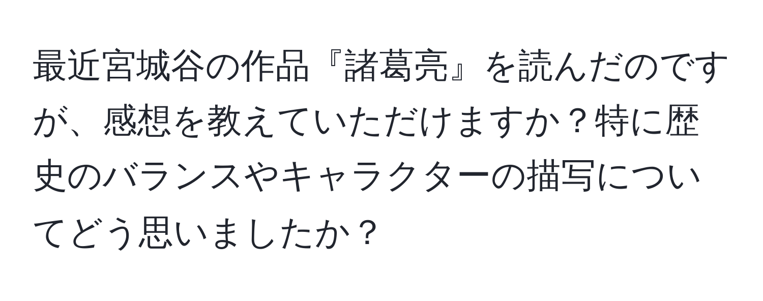 最近宮城谷の作品『諸葛亮』を読んだのですが、感想を教えていただけますか？特に歴史のバランスやキャラクターの描写についてどう思いましたか？