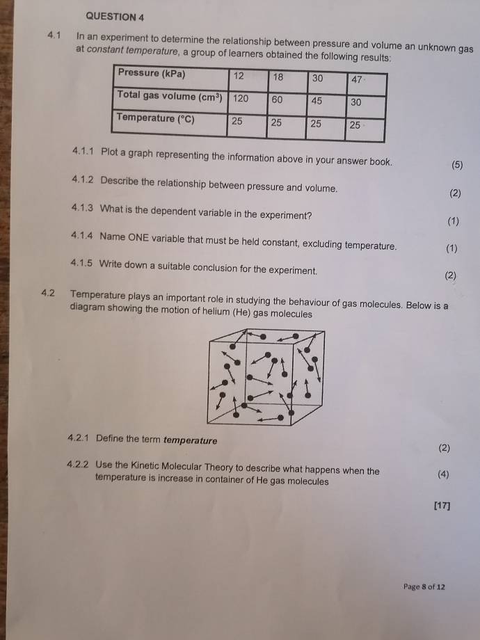 4.1 In an experiment to determine the relationship between pressure and volume an unknown gas
at constant temperature, a group of learners obtained the following results:
4.1.1 Plot a graph representing the information above in your answer book. (5)
4.1.2 Describe the relationship between pressure and volume.
(2)
4.1.3 What is the dependent variable in the experiment?
(1)
4.1.4 Name ONE variable that must be held constant, excluding temperature. (1)
4.1.5 Write down a suitable conclusion for the experiment.
(2)
4.2 Temperature plays an important role in studying the behaviour of gas molecules. Below is a
diagram showing the motion of helium (He) gas molecules
4.2.1 Define the term temperature
(2)
4.2.2 Use the Kinetic Molecular Theory to describe what happens when the (4)
temperature is increase in container of He gas molecules
[17]
Page 8 of 12