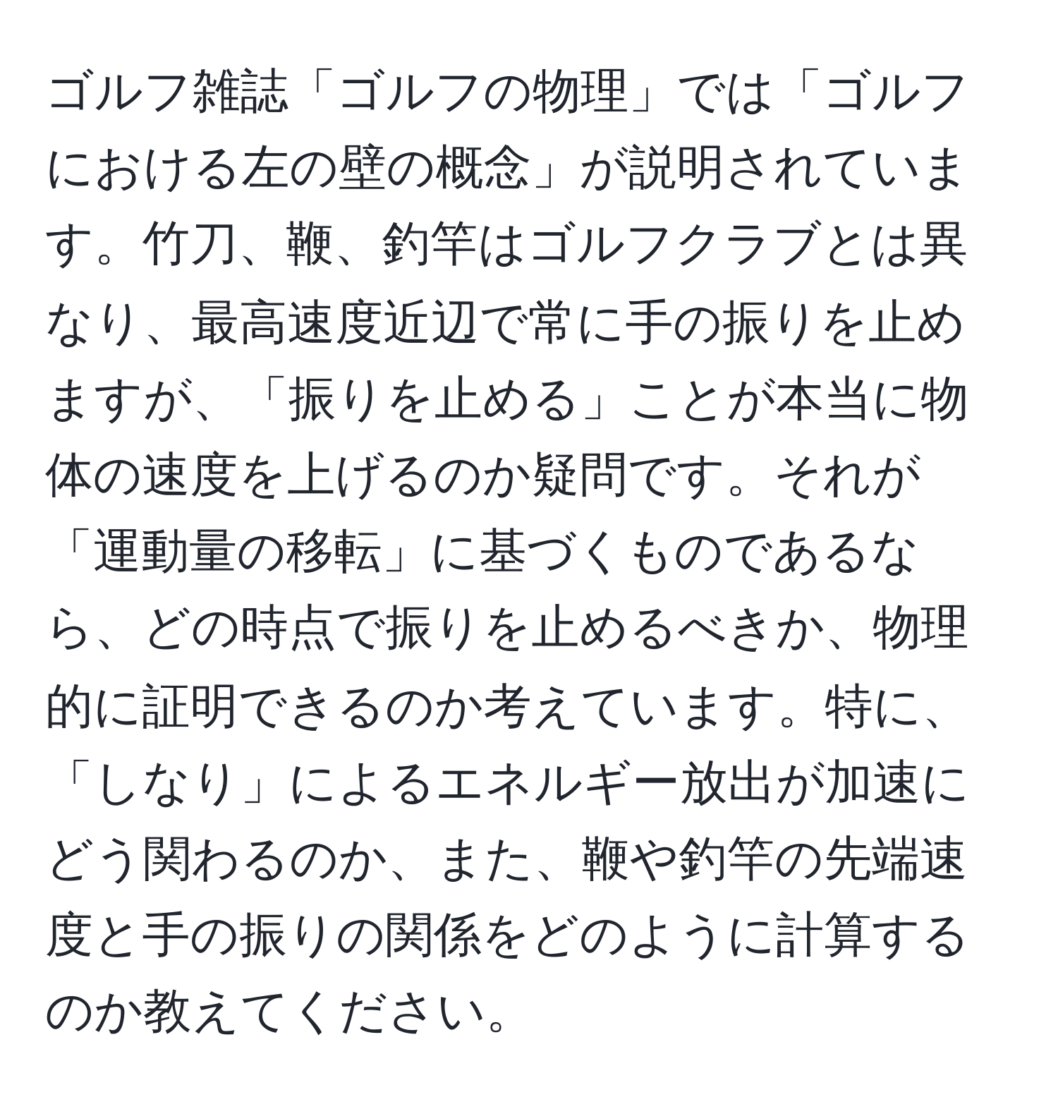 ゴルフ雑誌「ゴルフの物理」では「ゴルフにおける左の壁の概念」が説明されています。竹刀、鞭、釣竿はゴルフクラブとは異なり、最高速度近辺で常に手の振りを止めますが、「振りを止める」ことが本当に物体の速度を上げるのか疑問です。それが「運動量の移転」に基づくものであるなら、どの時点で振りを止めるべきか、物理的に証明できるのか考えています。特に、「しなり」によるエネルギー放出が加速にどう関わるのか、また、鞭や釣竿の先端速度と手の振りの関係をどのように計算するのか教えてください。