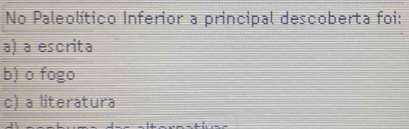 No Paleolítico Inferior a principal descoberta foi:
a) a escrita
b) o fogo
c) a literatura