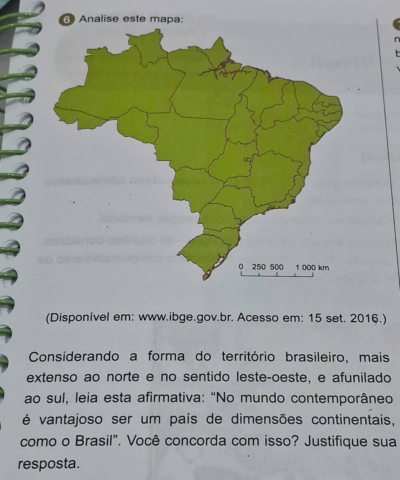 Analise este mapa: 
(Disponível em: www.ibge.gov.br. Acesso em: 15 set. 2016.) 
Considerando a forma do território brasileiro, mais 
extenso ao norte e no sentido leste-oeste, e afunilado 
ao sul, leia esta afirmativa: “No mundo contemporâneo 
é vantajoso ser um país de dimensões continentais, 
como o Brasil". Você concorda com isso? Justifique sua 
resposta.