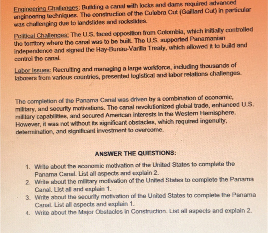 Engineering Challenges: Building a canal with locks and dams required advanced 
engineering techniques. The construction of the Culebra Cut (Gaillard Cut) in particular 
was challenging due to landslides and rockslides. 
Political Challenges: The U.S. faced opposition from Colombia, which initially controlled 
the territory where the canal was to be built. The U.S. supported Panamanian 
independence and signed the Hay-Bunau-Varilla Treaty, which allowed it to build and 
control the canal. 
Labor Issues: Recruiting and managing a large workforce, including thousands of 
laborers from various countries, presented logistical and labor relations challenges. 
The completion of the Panama Canal was driven by a combination of economic, 
military, and security motivations. The canal revolutionized global trade, enhanced U.S. 
military capabilities, and secured American interests in the Western Hemisphere. 
However, it was not without its significant obstacles, which required ingenuity, 
determination, and significant investment to overcome. 
ANSWER THE QUESTIONS: 
1. Write about the economic motivation of the United States to complete the 
Panama Canal. List all aspects and explain 2. 
2. Write about the military motivation of the United States to complete the Panama 
Canal. List all and explain 1. 
3. Write about the security motivation of the United States to complete the Panama 
Canal. List all aspects and explain 1. 
4. Write about the Major Obstacles in Construction. List all aspects and explain 2.