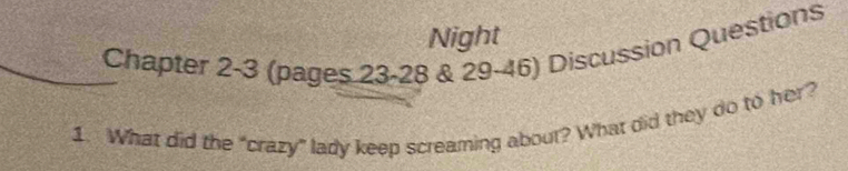 Night 
Chapter 2-3 (pages 23-28 & 29-46) Discussion Questions 
1. What did the “crazy” lady keep screaming about? What did they do to her?