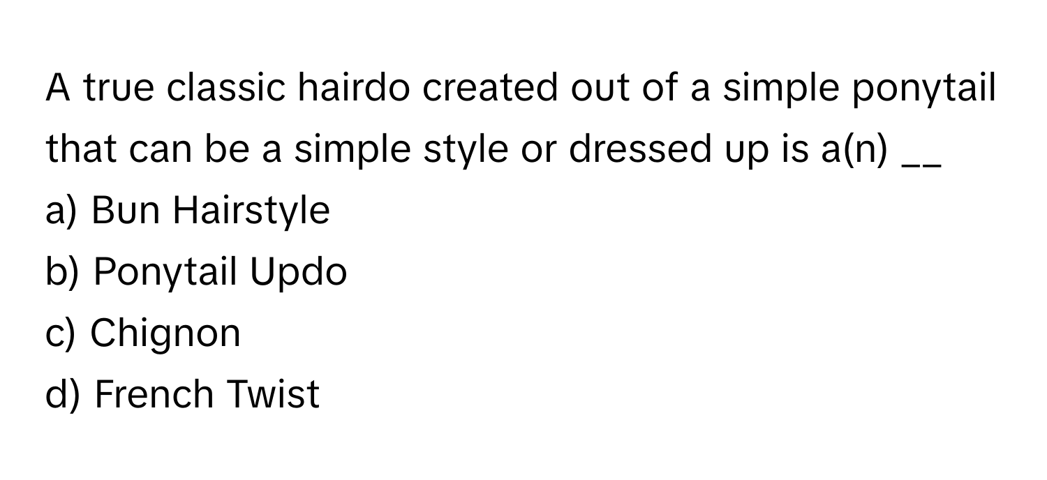 A true classic hairdo created out of a simple ponytail that can be a simple style or dressed up is a(n) __

a) Bun Hairstyle 
b) Ponytail Updo 
c) Chignon 
d) French Twist