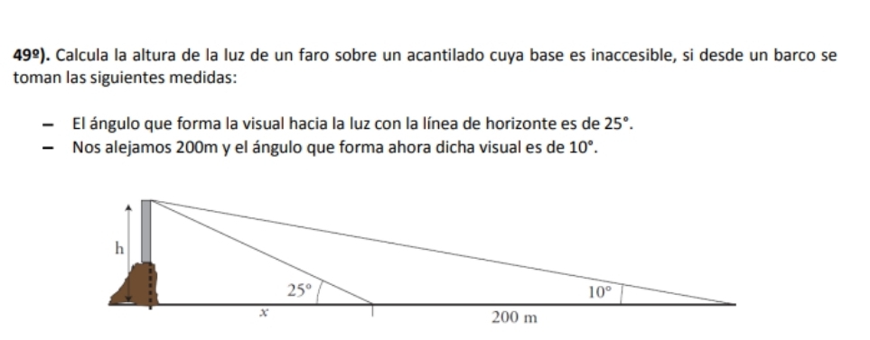 49^(_ circ)). Calcula la altura de la luz de un faro sobre un acantilado cuya base es inaccesible, si desde un barco se
toman las siguientes medidas:
El ángulo que forma la visual hacia la luz con la línea de horizonte es de 25°.
Nos alejamos 200m y el ángulo que forma ahora dicha visual es de 10°.