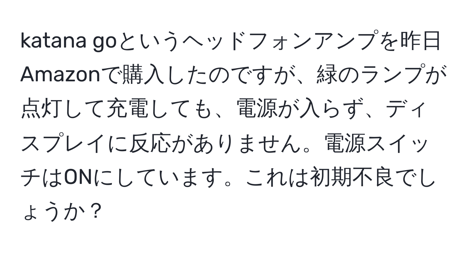 katana goというヘッドフォンアンプを昨日Amazonで購入したのですが、緑のランプが点灯して充電しても、電源が入らず、ディスプレイに反応がありません。電源スイッチはONにしています。これは初期不良でしょうか？