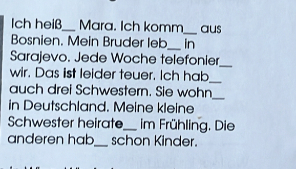 ch heiß_ Mara. Ich komm_ aus 
Bosnien. Mein Bruder leb_ in 
Sarajevo. Jede Woche telefonier_ 
wir. Das ist leider teuer. Ich hab_ 
auch drei Schwestern. Sie wohn_ 
in Deutschland. Meine kleine 
Schwester heirate_ im Frühling. Die 
anderen hab_ schon Kinder.