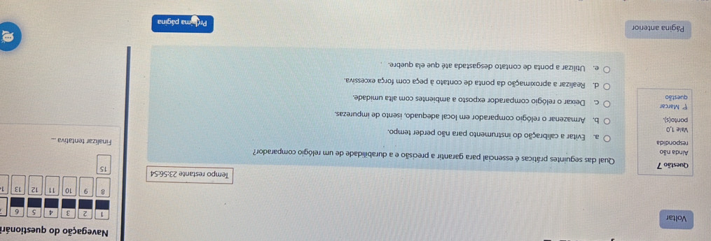 Navegação do questionári
Voltar
1 2 3 4 5 6
8 9 10 11 12 13
Tempo restante 23:56:54 15
Questão 7 Qual das seguintes práticas é essencial para garantir a precisão e a durabilidade de um relógio comparador?
Ainda não
Finalizar tentativa ...
respondida a. Evitar a calibração do instrumento para não perder tempo.
Vale 1,0
ponto(s). b. Armazenar o relógio comparador em local adequado, isento de impurezas.
P Marcar
questão c. Deixar o relógio comparador exposto a ambientes com alta umidade.
d. Realizar a aproximação da ponta de contato à peça com força excessiva.
e. Utilizar a ponta de contato desgastada até que ela quebre.
Página anterior Prouma página