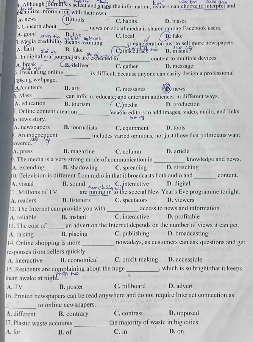 Although journalists select and shape the information, readers can choose to interpret and
_
memorize information with their own
.
A. news B tools C. habits D. biases
2. Concern about_ news on social media is shared among Facebook users.
A. good B. live C. local D. fake
3. Media credibility means avoiding_ or exaggeration just to sell more newspapers.
A. fault B. fake C inaccurac D. mistake
4. In digital era, journalists are expecte I to _content to multiple devices.
A. break B. deliver C. gather D. message
5. Evaluating online_ is difficult because anyone can easily design a professional
looking webpage.
A. contents B. arts C. messages news
6. Mass _can inform, educate, and entertain audiences in different ways.
A. education B. tourism C. media D. production
7. Online content creation_ enable editors to add images, video, audio, and links
to news story.
A. newspapers B. journalists C. equipment D. tools
8. An independent_ includes varied opinions, not just those that politicians want
covered.
A. press B. magazine C. column D. article
9. The media is a very strong mode of communication in _knowledge and news.
A. extending B. shadowing C. spreading D. stretching
10. Television is different from radio in that it broadcasts both audio and _content.
A. visual B. sound C. interactive D. digital
11. Millions of TV_ are tuning in to the special New Year's Eve programme tonight.
A. readers B. listeners C. spectators D. viewers
12. The Internet can provide you with _access to news and information.
A. reliable B. instant C. interactive D. profitable
13. The cost of_ an advert on the Internet depends on the number of views it can get.
A. raising B. placing C. publishing D. broadcasting
14. Online shopping is more_ nowadays, as customers can ask questions and get
responses from sellers quickly.
A. interactive B. economical C. profit-making D. accessible
15. Residents are complaining about the huge _, which is so bright that it keeps
them awake at night.
A. TV B. poster C. billboard D. advert
16. Printed newspapers can be read anywhere and do not require Internet connection as
_
to online newspapers.
A. different B. contrary C. contrast D. opposed
17. Plastic waste accounts _the majority of waste in big cities.
A. for B. of C. in D. on