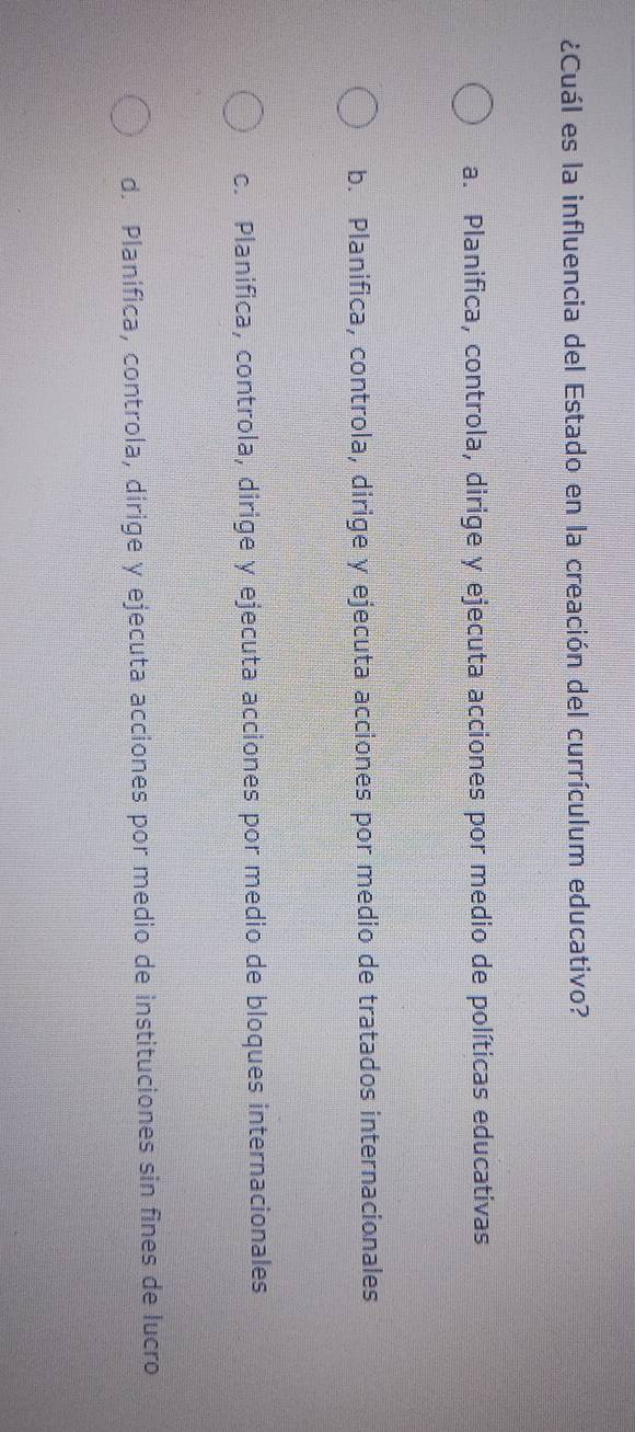 ¿Cuál es la influencia del Estado en la creación del currículum educativo?
a. Planifica, controla, dirige y ejecuta acciones por medio de políticas educativas
b. Planifica, controla, dirige y ejecuta acciones por medio de tratados internacionales
c. Planifica, controla, dirige y ejecuta acciones por medio de bloques internacionales
d. Planifica, controla, dirige y ejecuta acciones por medio de instituciones sin fines de lucro