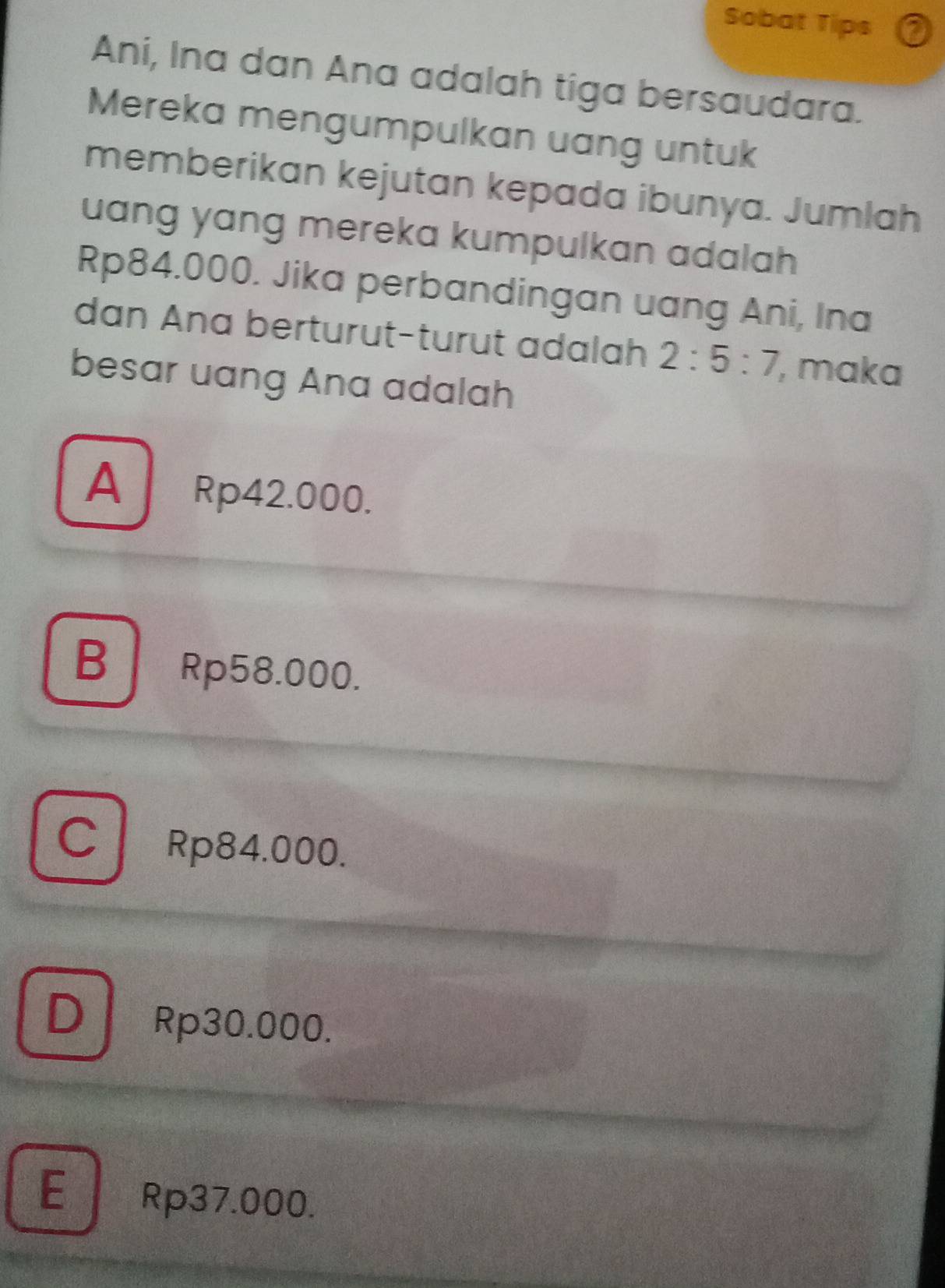 Sobat Tips
Ani, Ina dan Ana adalah tiga bersaudara.
Mereka mengumpulkan uang untuk
memberikan kejutan kepada ibunya. Jumlah
uang yang mereka kumpulkan adalah
Rp84.000. Jika perbandingan uang Ani, Ina
dan Ana berturut-turut adalah 2:5:7 , maka
besar uang Ana adalah
A Rp42.000.
B Rp58.000.
C Rp84.000.
D Rp30.000.
E Rp37.000.