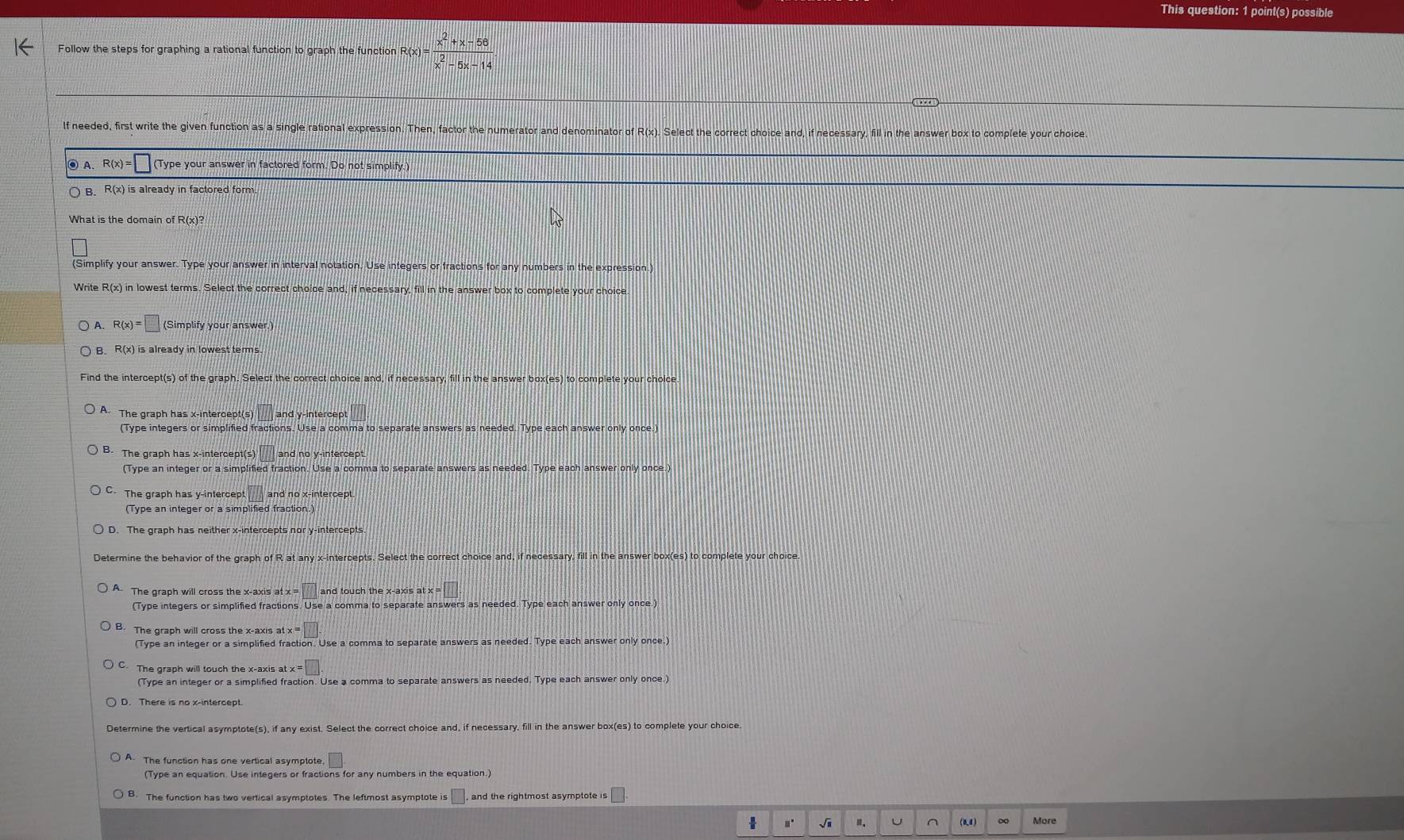 This question: 1 point(s) possible
Follow the steps for graphing a rational function to graph the function R(x) =  (x^2+x-58)/x^2-5x-14 
lf needed, first write the given function as a single rational expression. Then, factor the numerator and denominator of R(x). Select the correct choice and, if necessary, fill in the answer box to complete your choice.
◎ A. R(x)= (Type your answer in factored form. Do not simplify.)
B. R(x) is already in factored form
What is the domain of R(x)?
(Simplify your answer. Type your answer in interval notation. Use integers or fractions for any numbers in the expression.)
Write R(x) in lowest terms. Select the correct choice and, if necessary, fill in the answer box to complete your choice.
A. R(x)=□ (Simplify your answer.)
B. R(x is already in lowest terms.
Find the intercept(s) of the graph. Select the correct choice and, if necessary, fill in the answer box(es) to complete your cholce
A The graph has x-intercept(s) □ and y-intercep
(Type integers or simplified fractions. Use a comma to separate answers as needed. Type each answer only once.)
The graph has x-intercept(s) □ and no y-intercept.
(Type an integer or a simplified fraction. Use a comma to separate answers as needed. Type each answer only once.)
C. The graph has y-intercept and no x-intercept.
(Type an integer or a simplified fraction.)
Determine the behavior of the graph of R at any x-intercepts. Select the correct choice and, if necessary, fill in the answer box(es) to complete your choice
A. The graph will cross the x-axis at x = ||t| and touch the x-axis at x 
(Type integers or simplified fractions. Use a comma to separate answers as needed. Type each answer only once.)
B. The graph will cross the x-axis at =□
(Type an integer or a simplified fraction. Use a comma to separate answers as needed. Type each answer only once.)
C. The graph will touch the x-axis a x=□
(Type an integer or a simplified fraction. Use a comma to separate answers as needed. Type each answer only once.)
D. There is no x-intercept
Determine the vertical asymptote(s), if any exist. Select the correct choice and, if necessary, fill in the answer box(es) to complete your choice
A. The function has one vertical asymptote □
(Type an equation. Use integers or fractions for any numbers in the equation.
B. The function has two vertical asymptotes. The leftmost asymptote is □ , and the rightmost asymptote is
 .. √i U (0,4) ∞ More