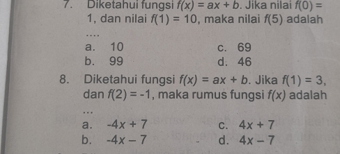 Diketahui fungsi f(x)=ax+b. Jika nilai f(0)=
1, dan nilai f(1)=10 , maka nilai f(5) adalah
…
a. 10 c. 69
b. 99 d. 46
8. Diketahui fungsi f(x)=ax+b. Jika f(1)=3, 
dan f(2)=-1 , maka rumus fungsi f(x) adalah
..
a. -4x+7 C. 4x+7
b. -4x-7 d. 4x-7