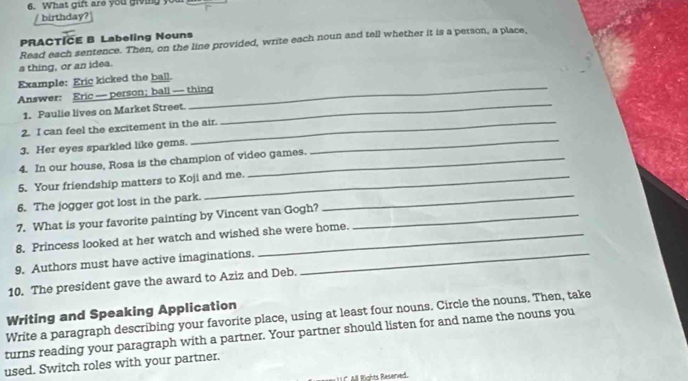 What gift are you giving you 
birthday? 
PRACTICE B Labeling Nouns 
Read each sentence. Then, on the line provided, write each noun and tell whether it is a person, a place, 
a thing, or an idea. 
_ 
Example: Eric kicked the ball. 
_ 
Answer: Eric — person; ball — thing 
1. Paulie lives on Market Street. 
_ 
2. I can feel the excitement in the air. 
3. Her eyes sparkled like gems. 
4. In our house, Rosa is the champion of video games. 
_ 
5. Your friendship matters to Koji and me. 
6. The jogger got lost in the park. 
7. What is your favorite painting by Vincent van Gogh?_ 
8. Princess looked at her watch and wished she were home. 
9. Authors must have active imaginations._ 
10. The president gave the award to Aziz and Deb. 
Writing and Speaking Application 
Write a paragraph describing your favorite place, using at least four nouns. Circle the nouns. Then, take 
turns reading your paragraph with a partner. Your partner should listen for and name the nouns you 
used. Switch roles with your partner. 
C All Rights Reserved.