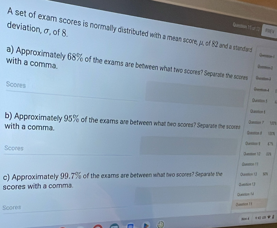 PREV 
deviation, σ, of 8. 
A set of exam scores is normally distributed with a mean score, μ, of 82 and a standard 
Quessian 1 
with a comma. 
a) Approximately 68% of the exams are between what two scores? Separate the scores Question 3 
Quention 2 
Question 4 1 
Scores Question 5 
6 
Question 6 
b) Approximately 95% of the exams are between what two scores? Separate the scores 
Question 7 100% 
with a comma. Question 8 100%
Question 9 67%
Scores 
Ouestion 10 33%
Queistion 11 
c) Approximately 99.7% of the exams are between what two scores? Separate the Question 1.2 50%
scores with a comma. Question 13 
Question 14 
Scores 
Question 15 
Nov 4 9:42 US