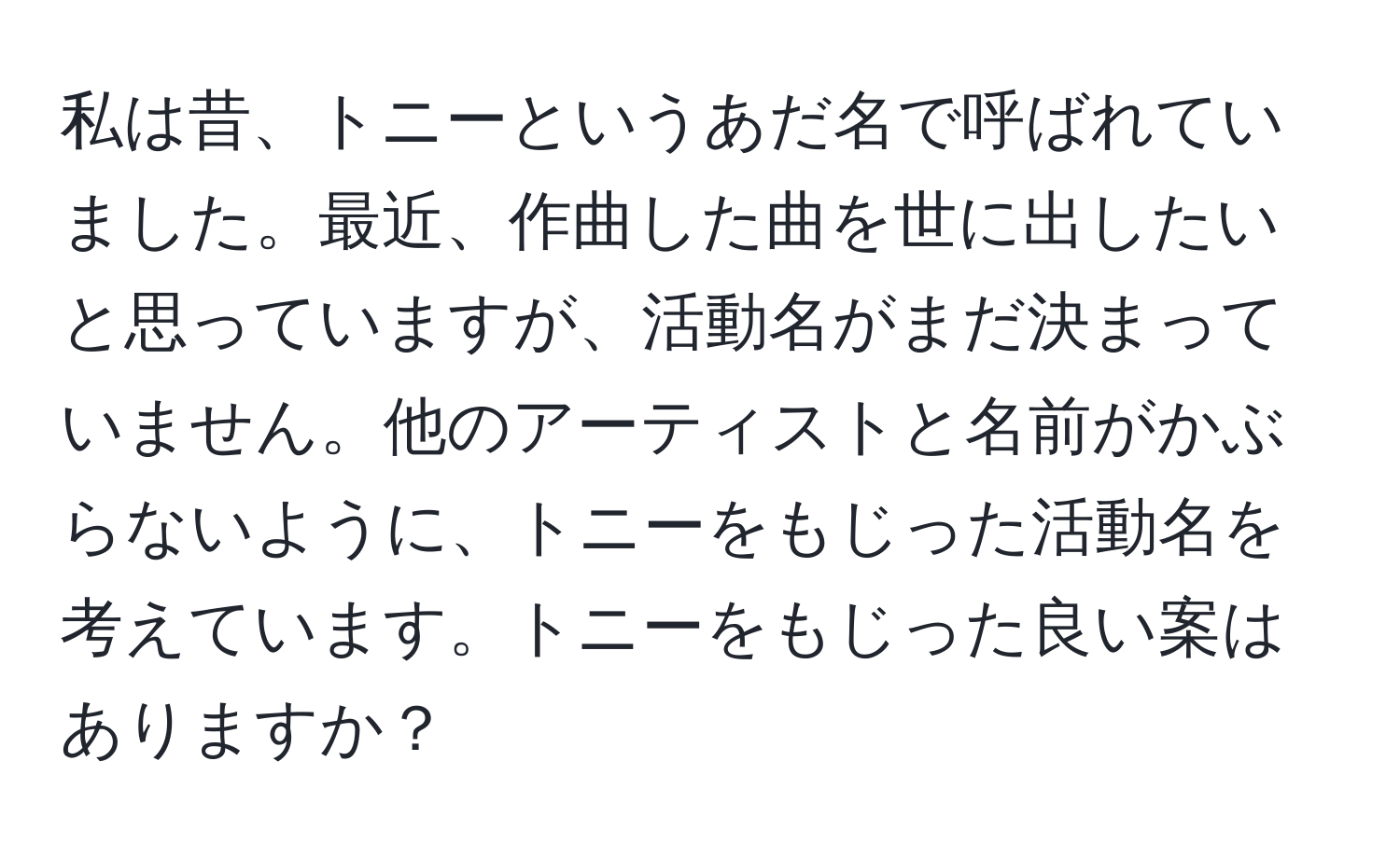 私は昔、トニーというあだ名で呼ばれていました。最近、作曲した曲を世に出したいと思っていますが、活動名がまだ決まっていません。他のアーティストと名前がかぶらないように、トニーをもじった活動名を考えています。トニーをもじった良い案はありますか？