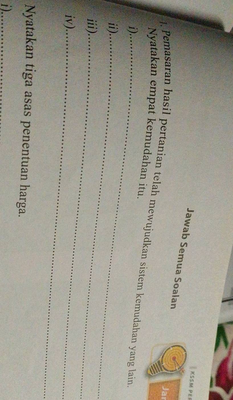 KSSM PEP 
Jawab Semua Soalan 
Jar 
. Pemasaran hasil pertanian telah mewujudkan sistem kemudahan yang lain 
Nyatakan empat kemudahan itu. 
i)_ 
ii)_ 
iii)._ 
iv)_ 
Nyatakan tiga asas penentuan harga. 
i)_