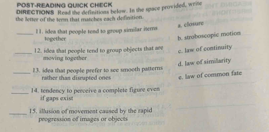 POST-READING QUICK CHECK
DIRECTIONS Read the definitions below. In the space provided, write
the letter of the term that matches each definition.
a. closure
_11. idea that people tend to group similar items
together
b. stroboscopic motion
_12. idea that people tend to group objects that are
c. law of continuity
moving together
d. law of similarity
_13. idea that people prefer to see smooth patterns
rather than disrupted ones
e. law of common fate
_14. tendency to perceive a complete figure even
if gaps exist
_15. illusion of movement caused by the rapid
progression of images or objects