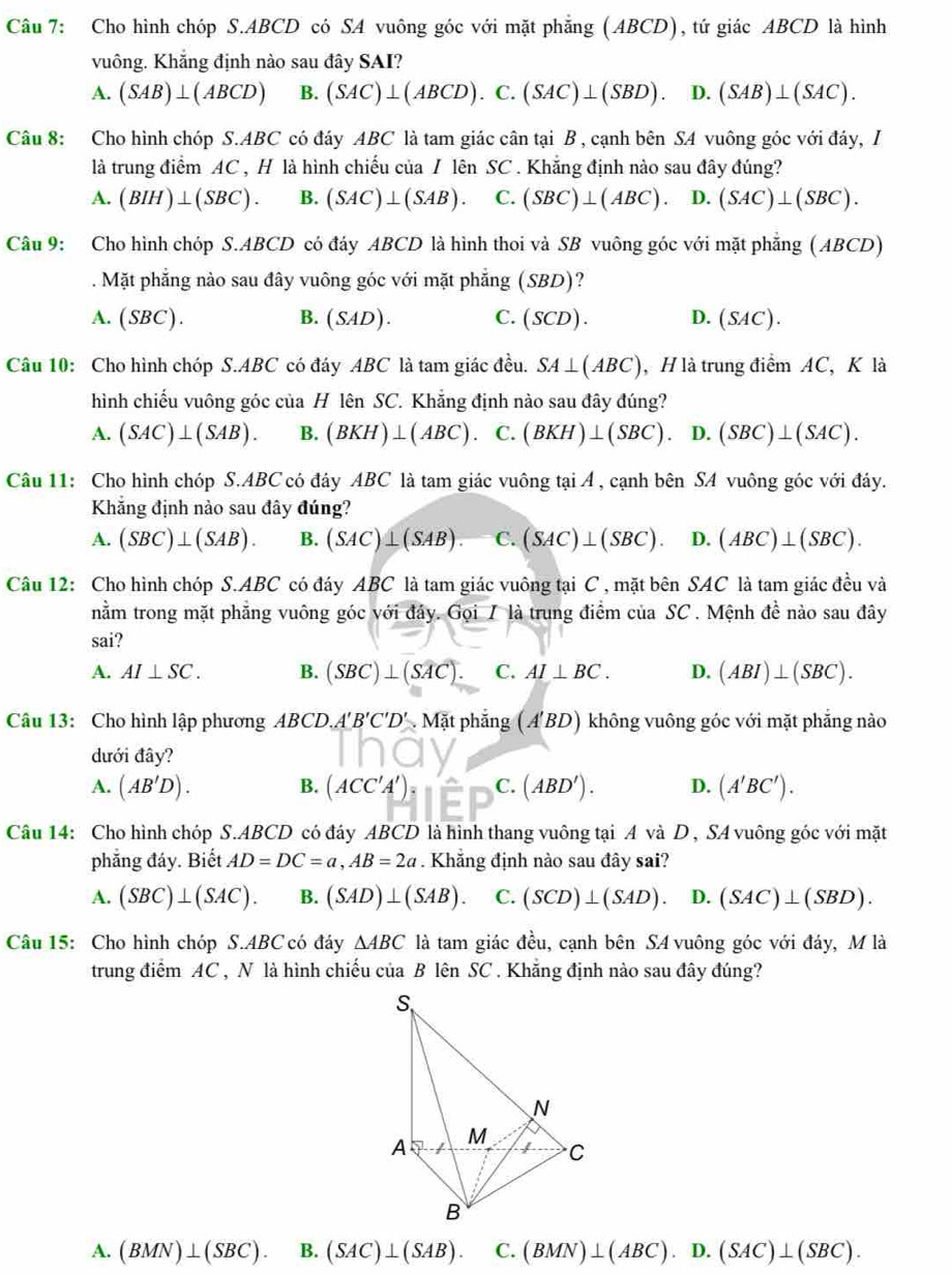 Cho hình chóp S.ABCD có SA vuông góc với mặt phẳng (ABCD), tứ giác ABCD là hình
vuông. Khẳng định nào sau đây SAI?
A. (SAB)⊥ (ABCD) B. (SAC)⊥ (ABCD). .C. (SAC)⊥ (SBD). D. (SAB)⊥ (SAC).
Câu 8: Cho hình chóp S.ABC có đáy ABC là tam giác cân tại B , cạnh bên SA vuông góc với đáy, I
là trung điểm AC , H là hình chiếu của / lên SC . Khẳng định nào sau đây đúng?
A. (BIH)⊥ (SBC). B. (SAC)⊥ (SAB). C. (SBC)⊥ (ABC). D. (SAC)⊥ (SBC).
Câu 9: Cho hình chóp S.ABCD có đáy ABCD là hình thoi và SB vuông góc với mặt phẳng ( ABCD)
. Mặt phẳng nào sau đây vuông góc với mặt phẳng (SBD)?
A. (SBC). B. (SAL ). C. (SCD). D. (SAC).
Câu 10: Cho hình chóp S.ABC có đáy ABC là tam giác đều. SA⊥ (ABC) , H là trung điểm AC, K là
hình chiếu vuông góc của H lên SC. Khẳng định nào sau đây đúng?
A. (SAC)⊥ (SAB). B. (BKH)⊥ (ABC) C. (BKH)⊥ (SBC). D. (SBC)⊥ (SAC).
Câu 11: Cho hình chóp S.ABC có đáy ABC là tam giác vuông tại Á , cạnh bên SA vuông góc với đáy.
Khắng định nào sau đây đúng?
A. (SBC)⊥ (SAB). B. (SAC)⊥ (SAB). C. (SAC)⊥ (SBC). D. (ABC)⊥ (SBC).
Câu 12: Cho hình chóp S.ABC có đáy ABC là tam giác vuông tại C , mặt bên SAC là tam giác đều và
nằm trong mặt phẳng vuông góc với đây. Gọi 7 là trung điểm của SC . Mệnh đề nào sau đây
sai?
A. AI⊥ SC. B. (SBC)⊥ (SAC). C. AI⊥ BC. D. (ABI)⊥ (SBC).
Câu 13: Cho hình lập phương ABCD.A'B'C'D' * . Mặt phẳng (A'BD) không vuông góc với mặt phẳng nào
dưới đây?
A. (AB'D). (ACC'A'): C. (ABD'). D. (A'BC').
B.
Câu 14: Cho hình chóp S.ABCD có đáy ABCD là hình thang vuông tại A và D , SA vuông góc với mặt
phẳng đáy. Biết AD=DC=a,AB=2a Khẳng định nào sau đây sai?
A. (SBC)⊥ (SAC). B. (SAD)⊥ (SAB). C. (SCD)⊥ (SAD). D. (SAC)⊥ (SBD).
Câu 15: Cho hình chóp S.ABC có đáy △ ABC là tam giác đều, cạnh bên SA vuông góc với đáy, M là
trung điểm AC , N là hình chiếu của B lên SC . Khẵng định nào sau đây đúng?
A. (BMN)⊥ (SBC). □ B. (SAC)⊥ (SAB). C. (BMN)⊥ (ABC).D.(SAC)⊥ (SBC).