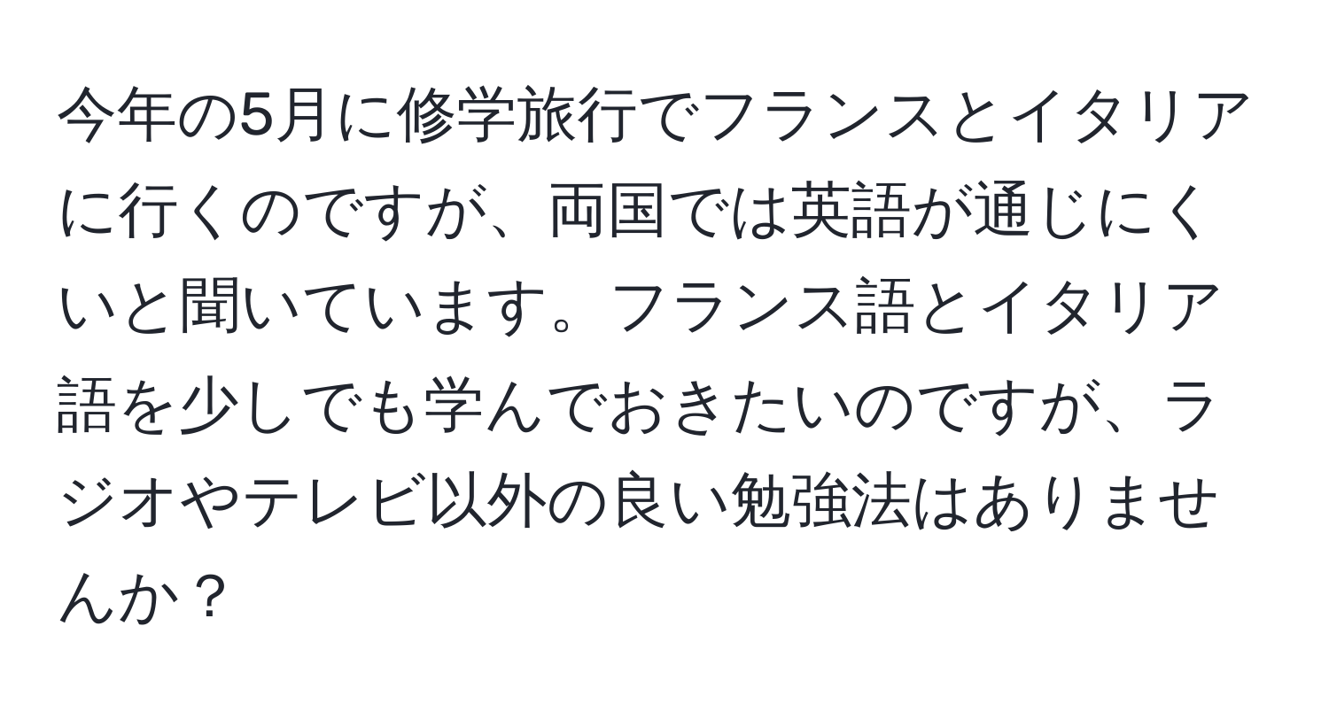 今年の5月に修学旅行でフランスとイタリアに行くのですが、両国では英語が通じにくいと聞いています。フランス語とイタリア語を少しでも学んでおきたいのですが、ラジオやテレビ以外の良い勉強法はありませんか？
