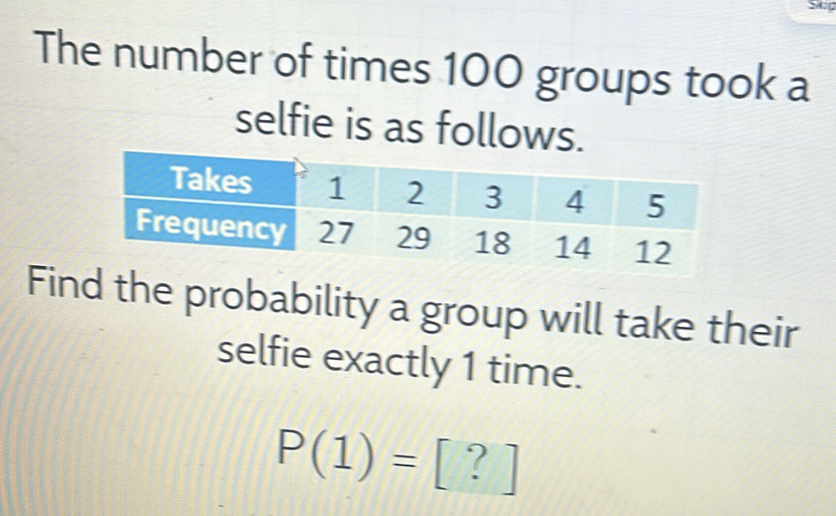 The number of times 100 groups took a 
selfie is as follows. 
Find the probability a group will take their 
selfie exactly 1 time.
P(1)= 1 ?