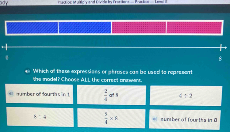 ady Practice: Multiply and Divide by Fractions — Practice — Level E
8
φ Which of these expressions or phrases can be used to represent
the model? Choose ALL the correct answers.
number of fourths in 1  2/4  of 8 4/ 2
 2/4 * 8
8/ 4 number of fourths in 8