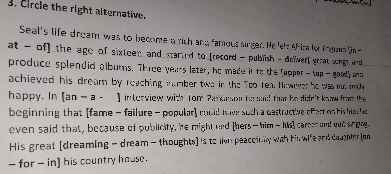 Circle the right alternative. 
Seal's life dream was to become a rich and famous singer. He left Africa for England [in- 
at - of] the age of sixteen and started to [record - publish - deliver] great songs and 
produce splendid albums. Three years later, he made it to the [upper - top - good] and 
achieved his dream by reaching number two in the Top Ten. However he was not really 
happy. In [an-a-] interview with Tom Parkinson he said that he didn't know from the 
beginning that [fame - failure - popular] could have such a destructive effect on his life! He 
even said that, because of publicity, he might end [hers - him - his] career and quit singing. 
His great [dreaming - dream - thoughts] is to live peacefully with his wife and daughter [on 
- for - in] his country house.