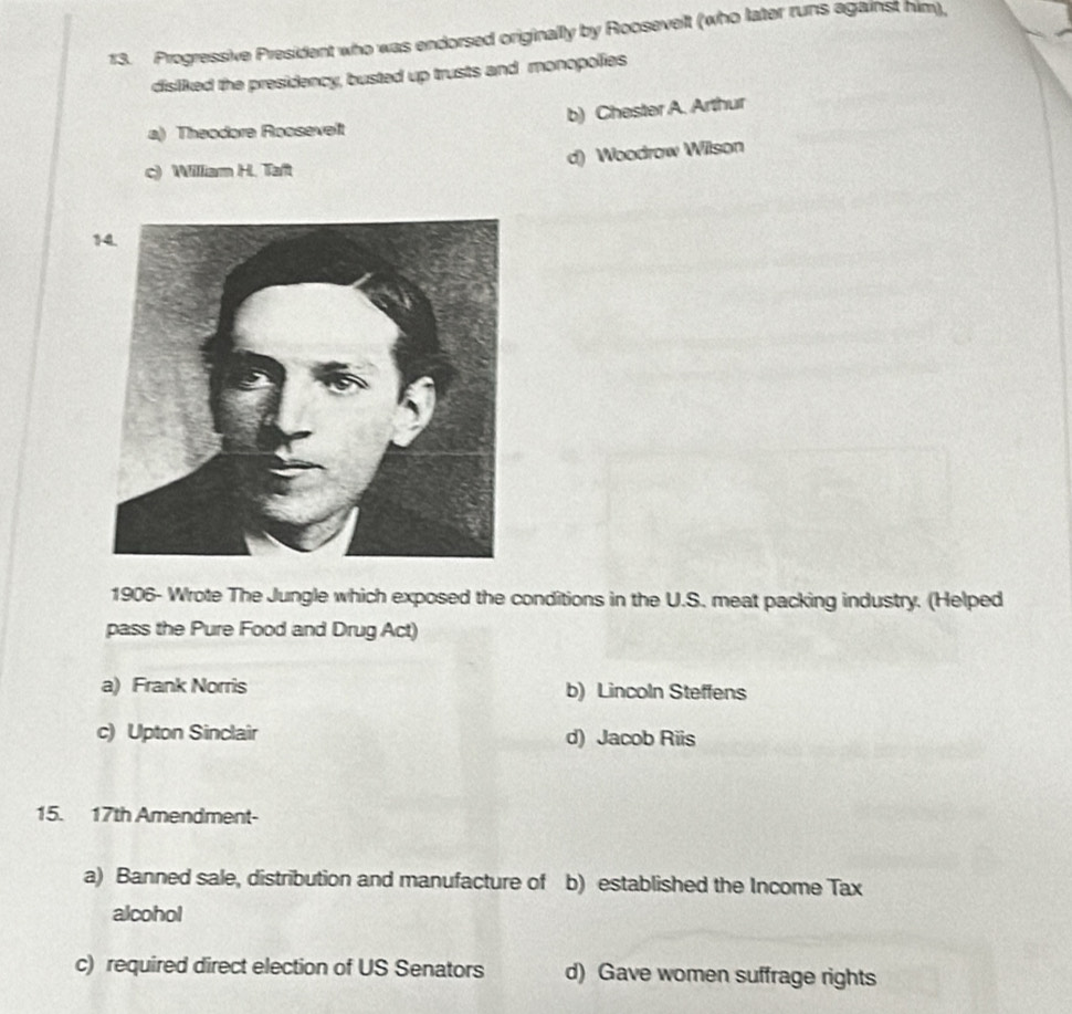 Progressive President who was endorsed originally by Roosevelt (who later runs against him),
disliked the presidency, busted up trusts and monopolies
a) Theodore Roosevelt b) Chester A. Arthur
d) Woodrow Wilson
c) William H. Taft
1906- Wrote The Jungle which exposed the conditions in the U.S. meat packing industry. (Helped
pass the Pure Food and Drug Act)
a) Frank Norris b) Lincoln Steffens
c) Upton Sinclair d) Jacob Riis
15. 17th Amendment-
a) Banned sale, distribution and manufacture of b) established the Income Tax
alcohol
c) required direct election of US Senators d) Gave women suffrage rights