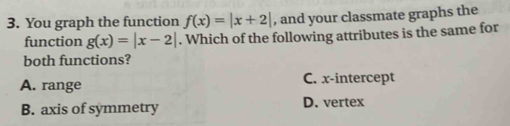 You graph the function f(x)=|x+2| , and your classmate graphs the
function g(x)=|x-2|. Which of the following attributes is the same for
both functions?
A. range
C. x-intercept
B. axis of symmetry
D. vertex